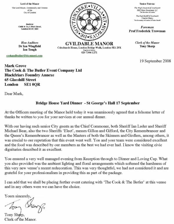 Bridge House Yard Dinner  - St George’s Hall 17 September  At the Officers meeting of the Manor held today it was unaminously agreed that a fulsome letter of thanks be written to you for your services at our annual dinner.  With our having such senior City guests as the Chief Commoner, both Sheriff Ian Luder and Sheriff Michael Bear, also the two Sheriffs ‘Elect’, messrs Gillon and Gifford, the City Remembrancer and the Queen’s Remembrancer as well as the Masters of both the Skinners and Girdlers, among others, it was crucial to our reputation that this event went well. You and your team were considered excellent and the food was described by our members as the best we had ever had. I know the visiting civic dignitaries described it as excellent. You ensured a very well managed evening from Reception through to Dinner and Loving Cup. What you also provided was the ambient lighting and floral arrangements which softened the harshness of this very new venue’s recent redecoration. This was very thoughtful, we had not considered it and are grateful for your professionalism in providing this as part of the package. I can add that we shall be placing further event catering with ‘The Cook & The Butler’ at this venue and in any others were we can have the choice.